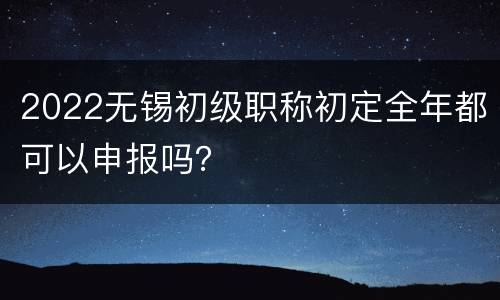2022无锡初级职称初定全年都可以申报吗？