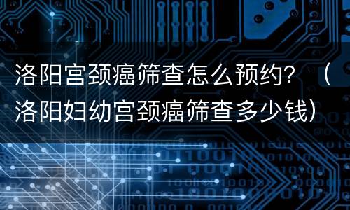 洛阳宫颈癌筛查怎么预约？（洛阳妇幼宫颈癌筛查多少钱）