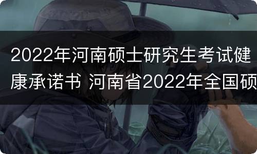 2022年河南硕士研究生考试健康承诺书 河南省2022年全国硕士研究生招生考试考生健康承诺书