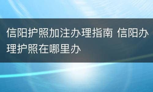 信阳护照加注办理指南 信阳办理护照在哪里办