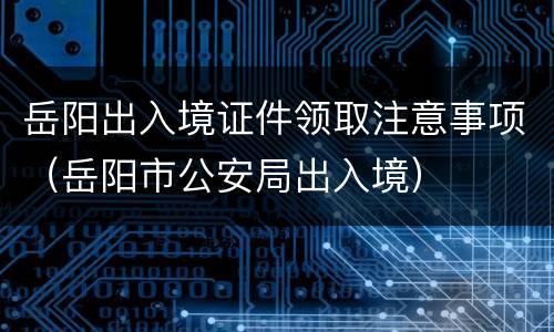 岳阳出入境证件领取注意事项（岳阳市公安局出入境）