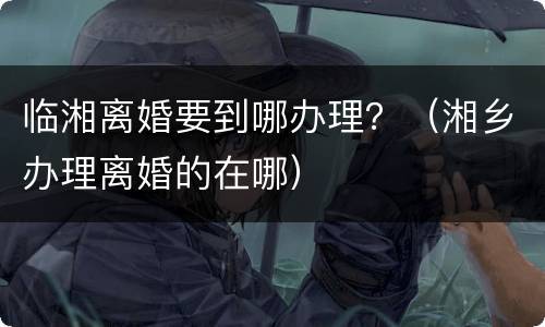 临湘离婚要到哪办理？（湘乡办理离婚的在哪）
