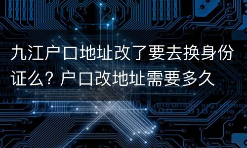 九江户口地址改了要去换身份证么? 户口改地址需要多久
