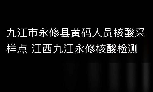 九江市永修县黄码人员核酸采样点 江西九江永修核酸检测