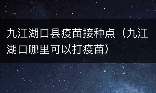 九江湖口县疫苗接种点（九江湖口哪里可以打疫苗）