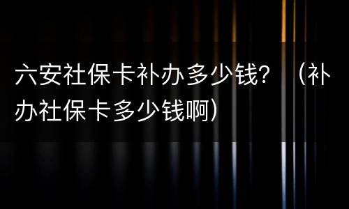 六安社保卡补办多少钱？（补办社保卡多少钱啊）