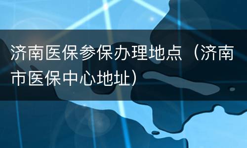 济南医保参保办理地点（济南市医保中心地址）