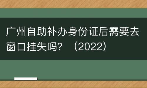 广州自助补办身份证后需要去窗口挂失吗？（2022）