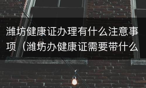 潍坊健康证办理有什么注意事项（潍坊办健康证需要带什么证件）