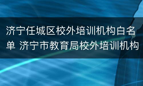 济宁任城区校外培训机构白名单 济宁市教育局校外培训机构