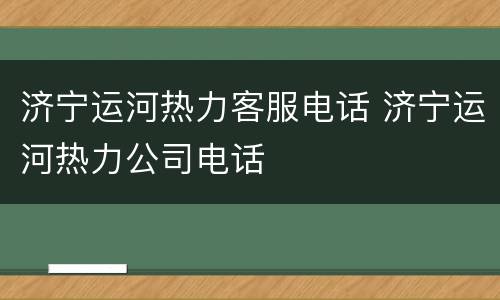 济宁运河热力客服电话 济宁运河热力公司电话