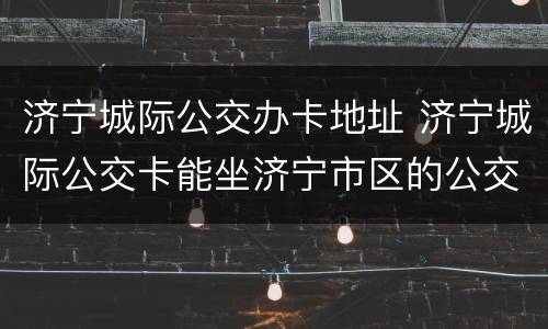 济宁城际公交办卡地址 济宁城际公交卡能坐济宁市区的公交车吗