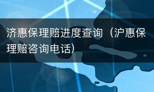 济惠保理赔进度查询（沪惠保理赔咨询电话）