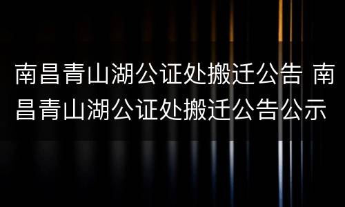 南昌青山湖公证处搬迁公告 南昌青山湖公证处搬迁公告公示