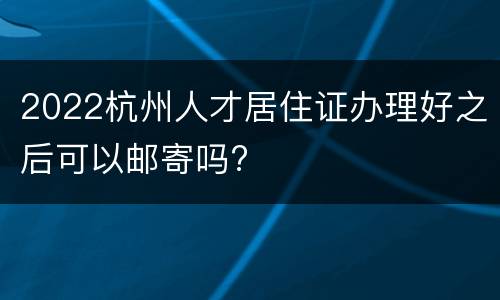 2022杭州人才居住证办理好之后可以邮寄吗?