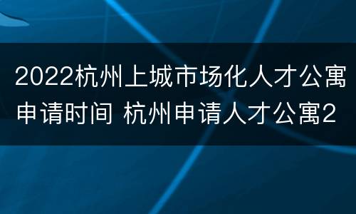 2022杭州上城市场化人才公寓申请时间 杭州申请人才公寓2020