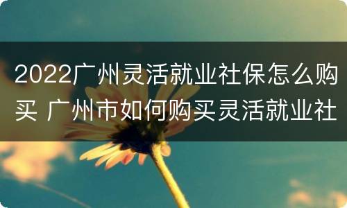 2022广州灵活就业社保怎么购买 广州市如何购买灵活就业社保