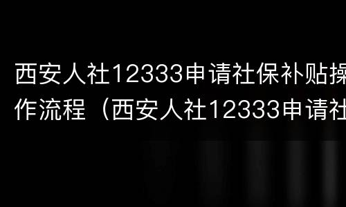 西安人社12333申请社保补贴操作流程（西安人社12333申请社保补贴操作流程图）