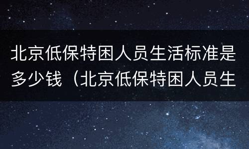 北京低保特困人员生活标准是多少钱（北京低保特困人员生活标准是多少钱啊）