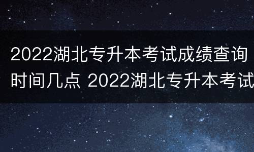 2022湖北专升本考试成绩查询时间几点 2022湖北专升本考试成绩查询时间几点开始