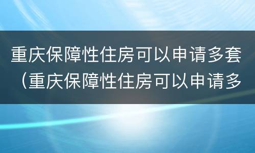 重庆保障性住房可以申请多套（重庆保障性住房可以申请多套吗）