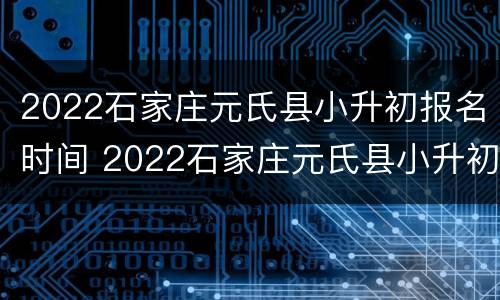 2022石家庄元氏县小升初报名时间 2022石家庄元氏县小升初报名时间及条件
