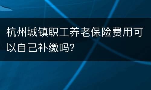杭州城镇职工养老保险费用可以自己补缴吗？