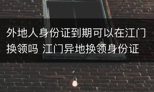 外地人身份证到期可以在江门换领吗 江门异地换领身份证