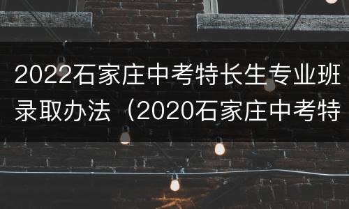 2022石家庄中考特长生专业班录取办法（2020石家庄中考特长生招生计划）