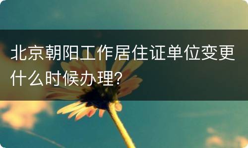 北京朝阳工作居住证单位变更什么时候办理？