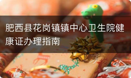肥西县花岗镇镇中心卫生院健康证办理指南