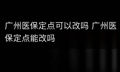 广州医保定点可以改吗 广州医保定点能改吗