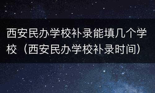西安民办学校补录能填几个学校（西安民办学校补录时间）