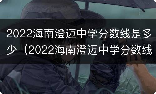 2022海南澄迈中学分数线是多少（2022海南澄迈中学分数线是多少分）