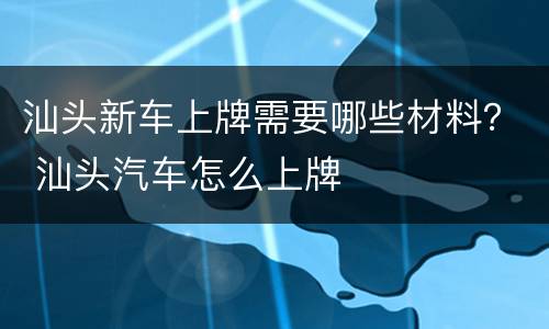 汕头新车上牌需要哪些材料？ 汕头汽车怎么上牌