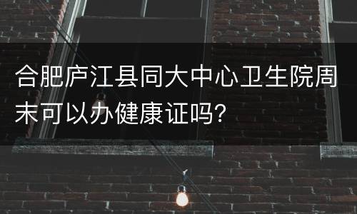 合肥庐江县同大中心卫生院周末可以办健康证吗？