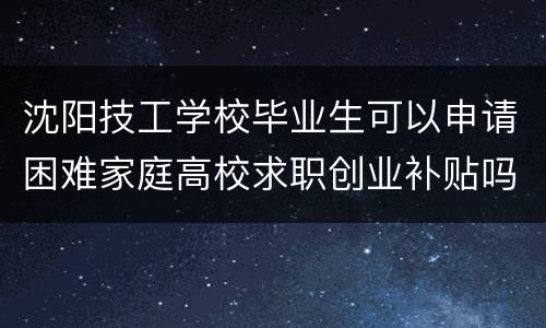 沈阳技工学校毕业生可以申请困难家庭高校求职创业补贴吗？