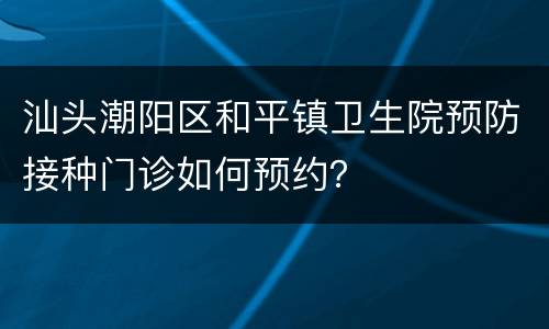 汕头潮阳区和平镇卫生院预防接种门诊如何预约？