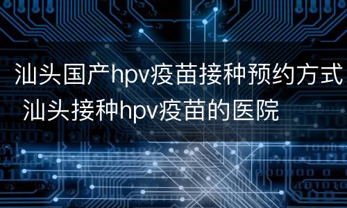 汕头国产hpv疫苗接种预约方式 汕头接种hpv疫苗的医院