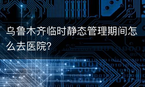 乌鲁木齐临时静态管理期间怎么去医院？