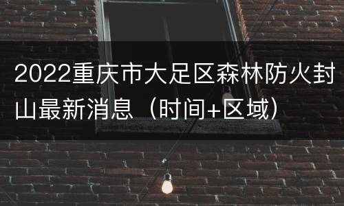 2022重庆市大足区森林防火封山最新消息（时间+区域）