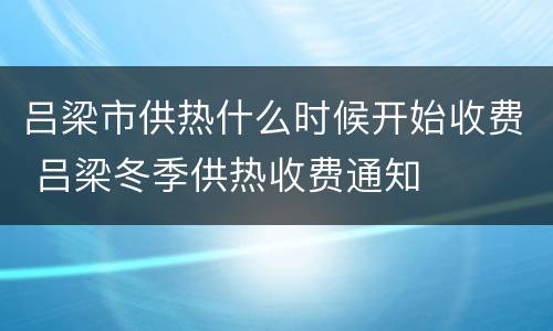吕梁市供热什么时候开始收费 吕梁冬季供热收费通知