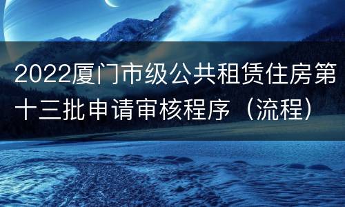 2022厦门市级公共租赁住房第十三批申请审核程序（流程）