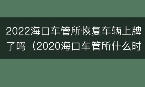 2022海口车管所恢复车辆上牌了吗（2020海口车管所什么时候可以上牌）