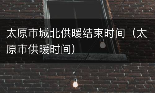 太原市城北供暖结束时间（太原市供暖时间）