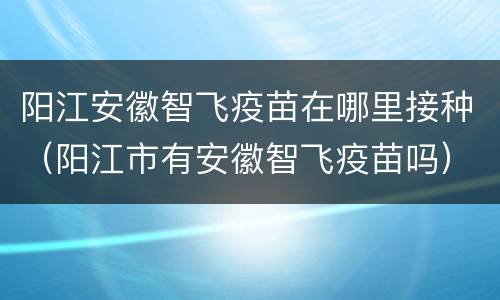 阳江安徽智飞疫苗在哪里接种（阳江市有安徽智飞疫苗吗）