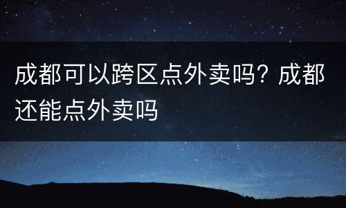 成都可以跨区点外卖吗? 成都还能点外卖吗