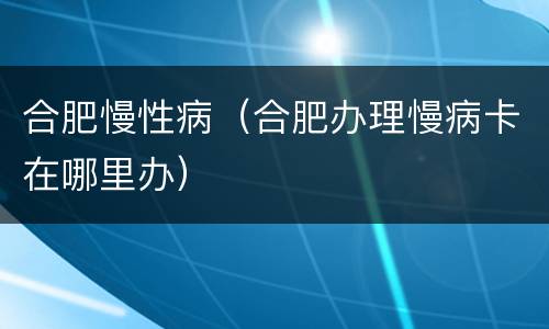合肥慢性病（合肥办理慢病卡在哪里办）