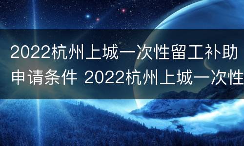 2022杭州上城一次性留工补助申请条件 2022杭州上城一次性留工补助申请条件及流程