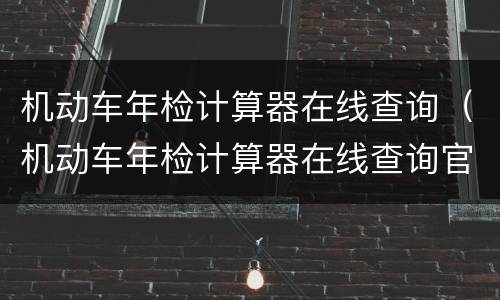 机动车年检计算器在线查询（机动车年检计算器在线查询官网）